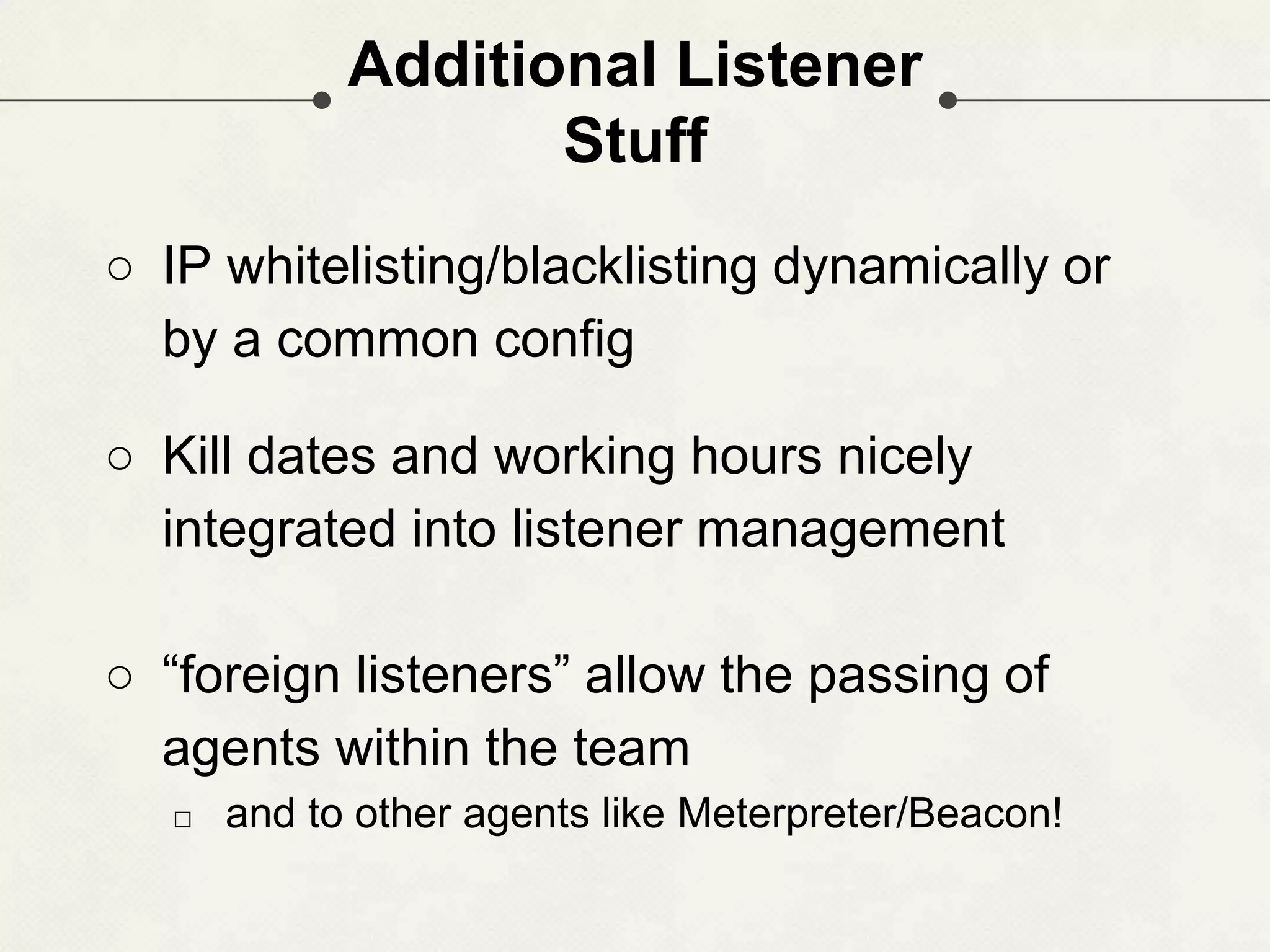Additional Listener Stuff ○ IP whitelisting/blacklisting dynamically or by a common config ○ Kill dates and working hours nicely integrated into listener management ○ “foreign listeners” allow the passing of agents within the team □ and to other agents like Meterpreter/Beacon! 