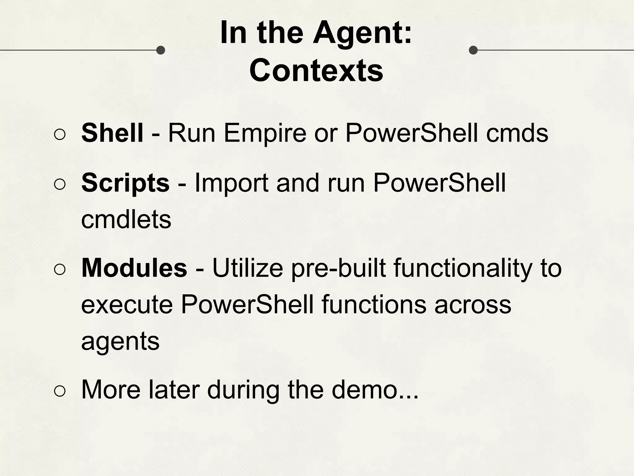 In the Agent: Contexts ○ Shell - Run Empire or PowerShell cmds ○ Scripts - Import and run PowerShell cmdlets ○ Modules - Utilize pre-built functionality to execute PowerShell functions across agents ○ More later during the demo... 