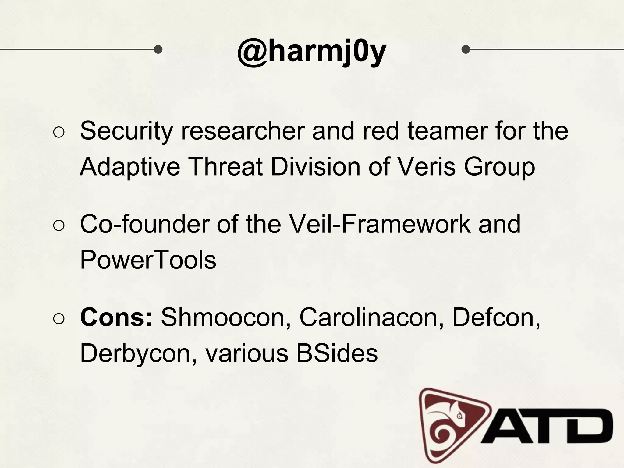 @harmj0y ○ Security researcher and red teamer for the Adaptive Threat Division of Veris Group ○ Co-founder of the Veil-Framework and PowerTools ○ Cons: Shmoocon, Carolinacon, Defcon, Derbycon, various BSides 