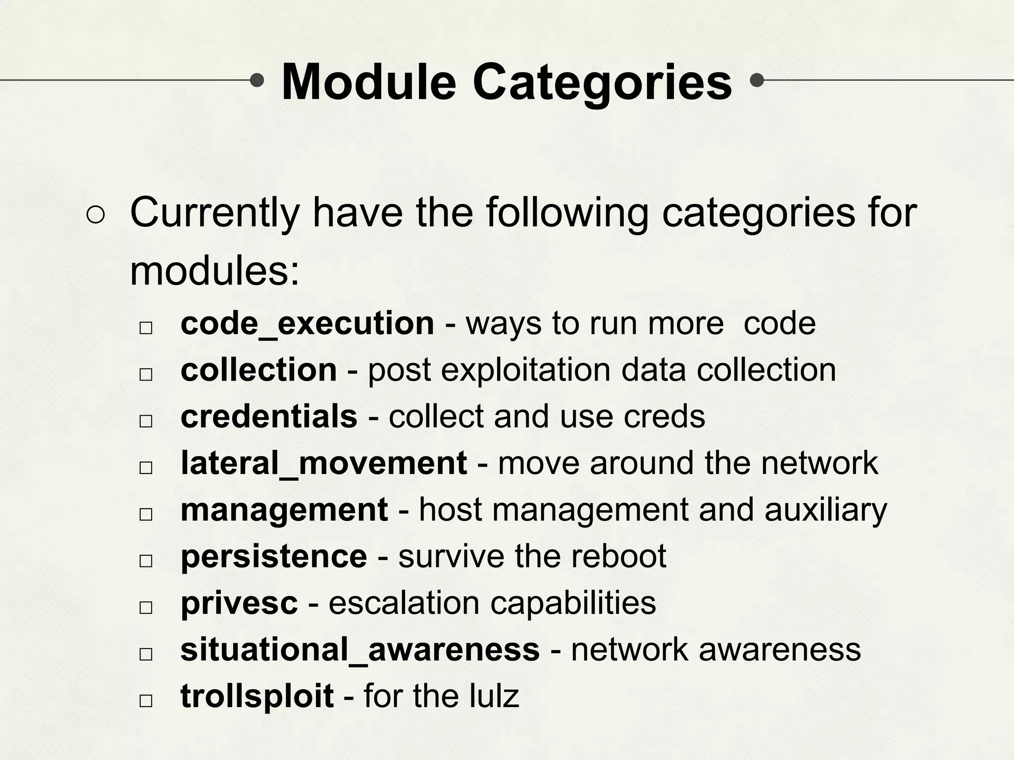 Module Categories ○ Currently have the following categories for modules: □ code_execution - ways to run more code □ collection - post exploitation data collection □ credentials - collect and use creds □ lateral_movement - move around the network □ management - host management and auxiliary □ persistence - survive the reboot □ privesc - escalation capabilities □ situational_awareness - network awareness □ trollsploit - for the lulz 