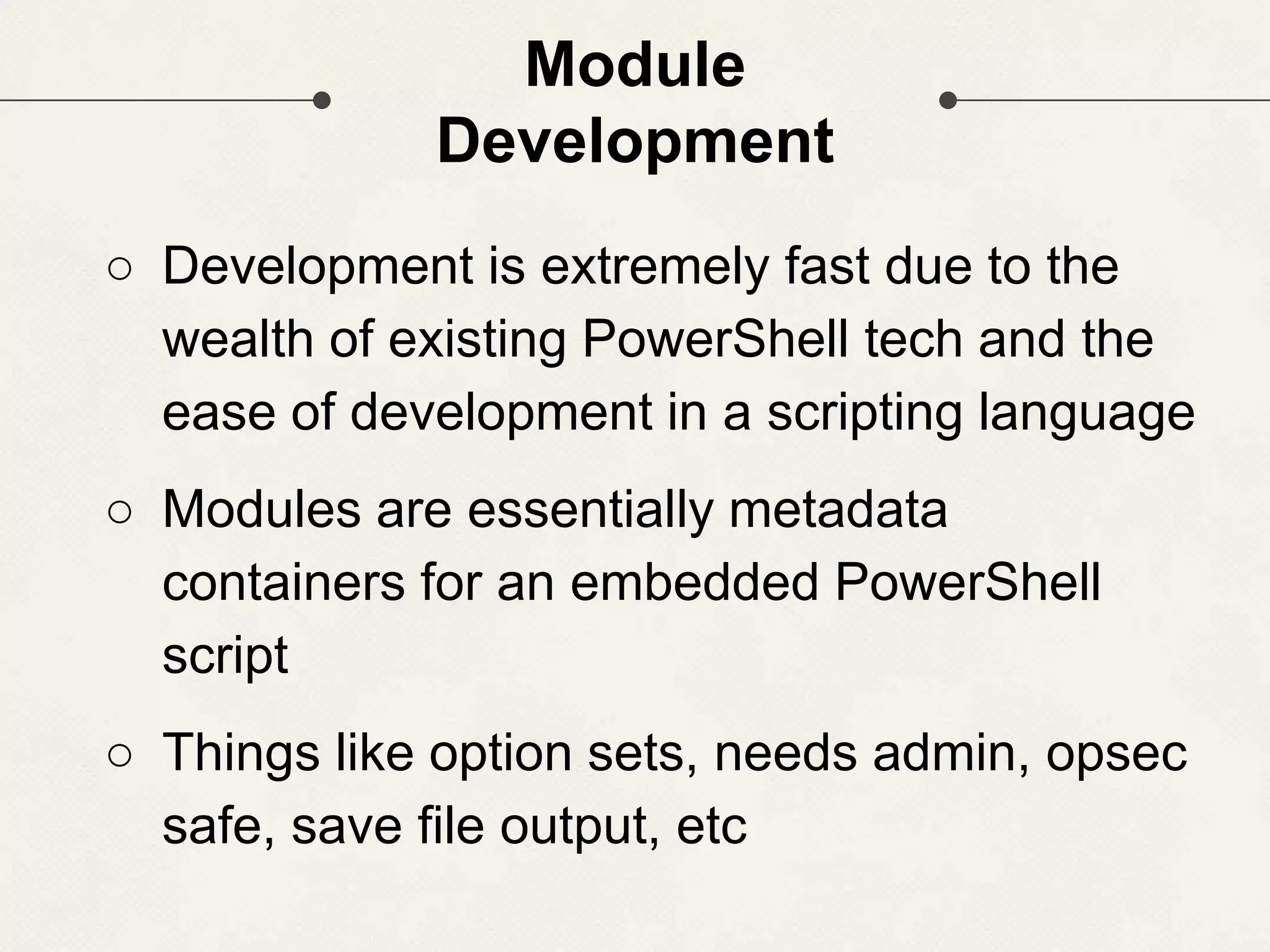 Module Development ○ Development is extremely fast due to the wealth of existing PowerShell tech and the ease of development in a scripting language ○ Modules are essentially metadata containers for an embedded PowerShell script ○ Things like option sets, needs admin, opsec safe, save file output, etc 