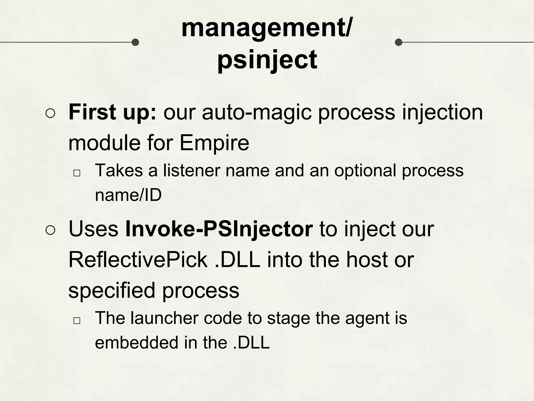 management/ psinject ○ First up: our auto-magic process injection module for Empire □ Takes a listener name and an optional process name/ID ○ Uses Invoke-PSInjector to inject our ReflectivePick .DLL into the host or specified process □ The launcher code to stage the agent is embedded in the .DLL 
