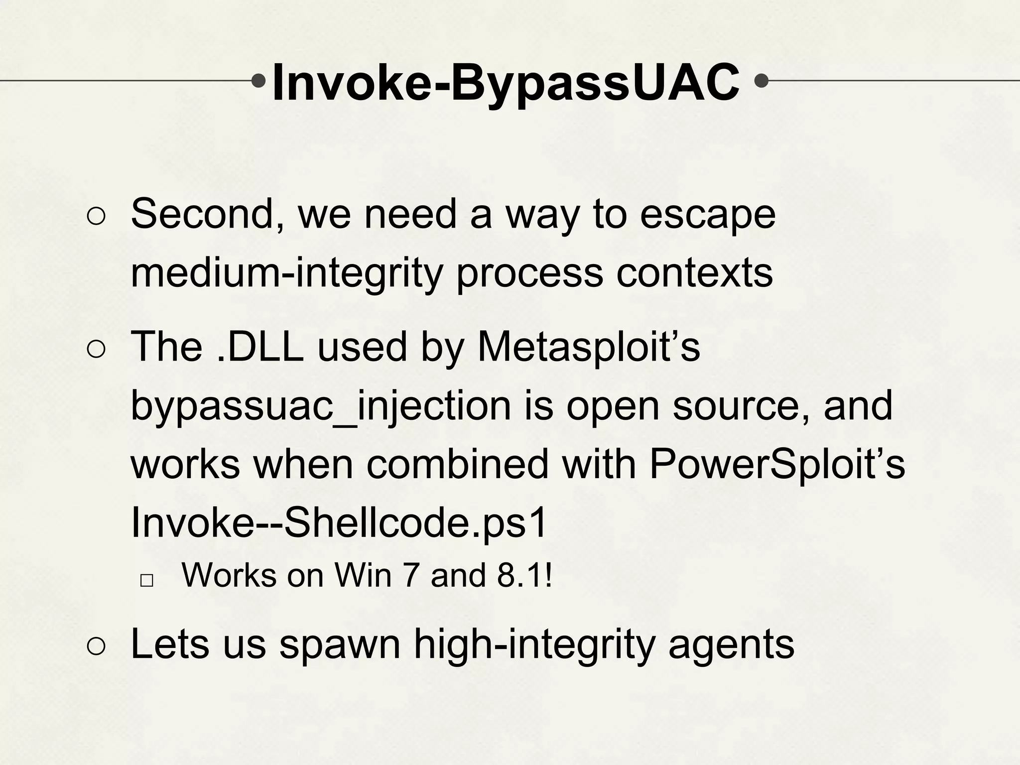 Invoke-BypassUAC ○ Second, we need a way to escape medium-integrity process contexts ○ The .DLL used by Metasploit’s bypassuac_injection is open source, and works when combined with PowerSploit’s Invoke--Shellcode.ps1 □ Works on Win 7 and 8.1! ○ Lets us spawn high-integrity agents 