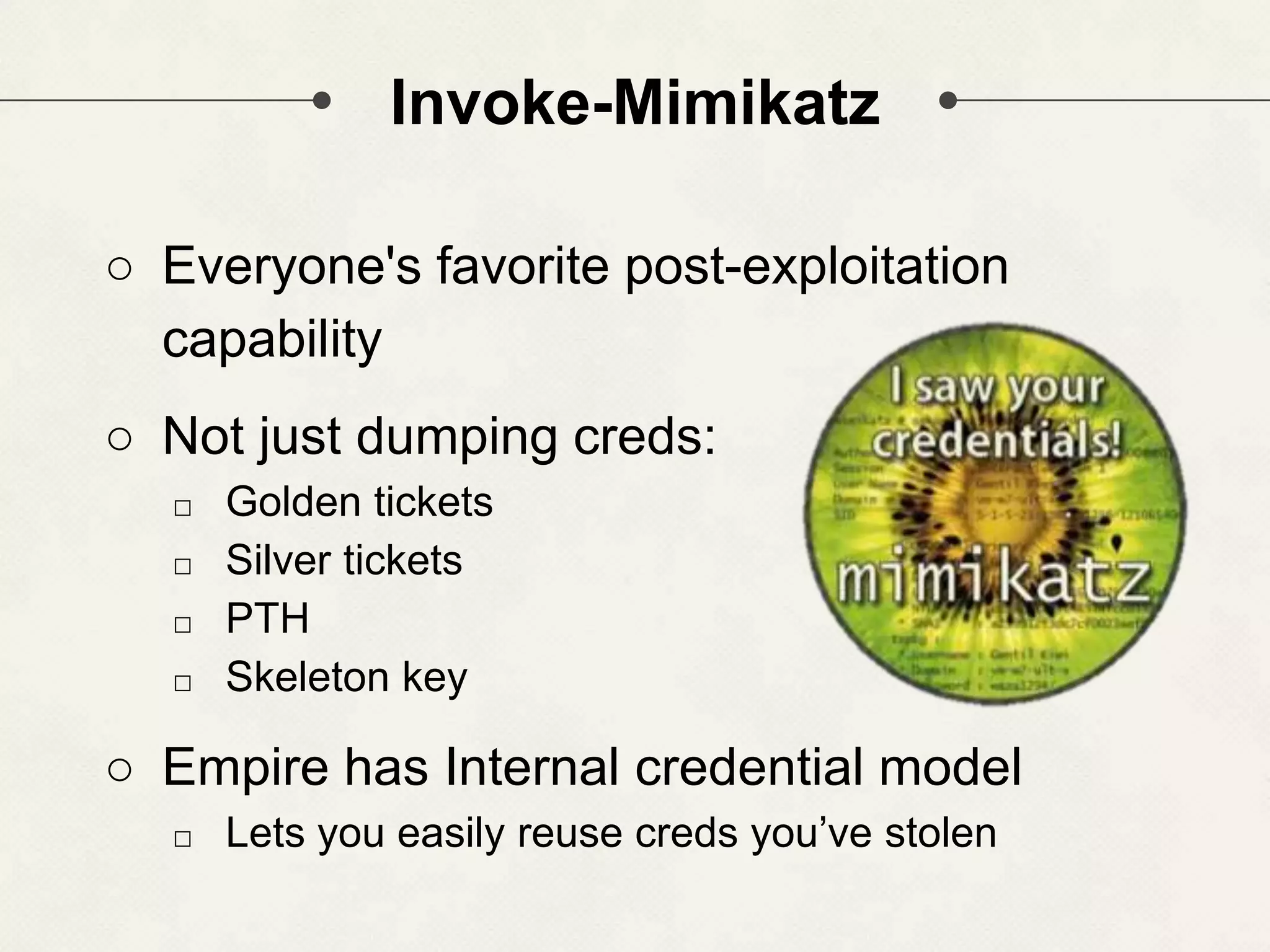 Invoke-Mimikatz ○ Everyone's favorite post-exploitation capability ○ Not just dumping creds: □ Golden tickets □ Silver tickets □ PTH □ Skeleton key ○ Empire has Internal credential model □ Lets you easily reuse creds you’ve stolen 