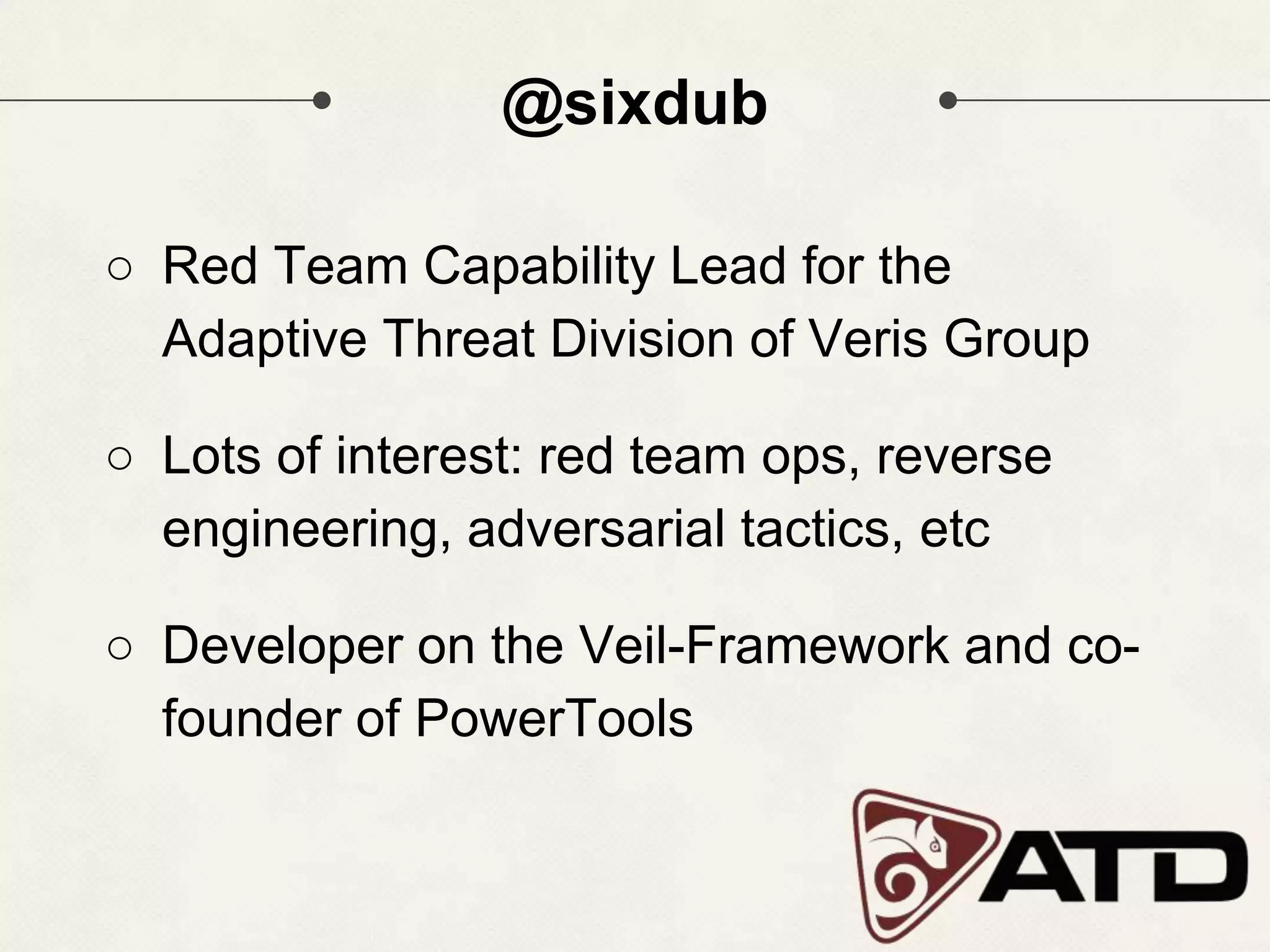 @sixdub ○ Red Team Capability Lead for the Adaptive Threat Division of Veris Group ○ Lots of interest: red team ops, reverse engineering, adversarial tactics, etc ○ Developer on the Veil-Framework and co- founder of PowerTools 