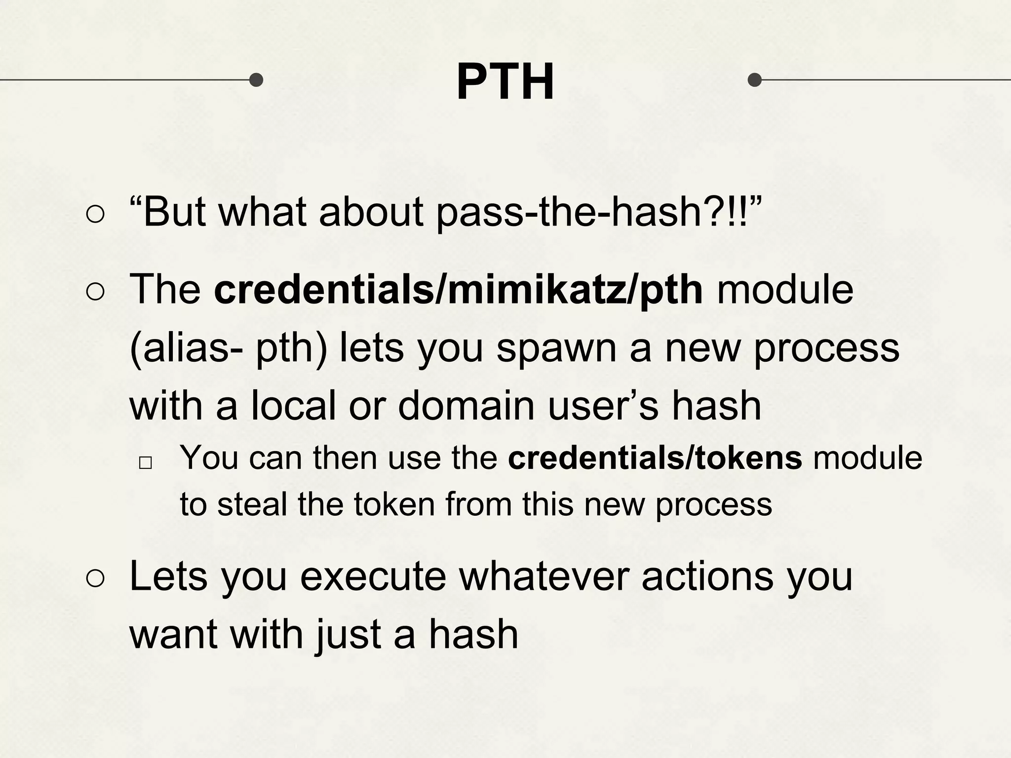 PTH ○ “But what about pass-the-hash?!!” ○ The credentials/mimikatz/pth module (alias- pth) lets you spawn a new process with a local or domain user’s hash □ You can then use the credentials/tokens module to steal the token from this new process ○ Lets you execute whatever actions you want with just a hash 