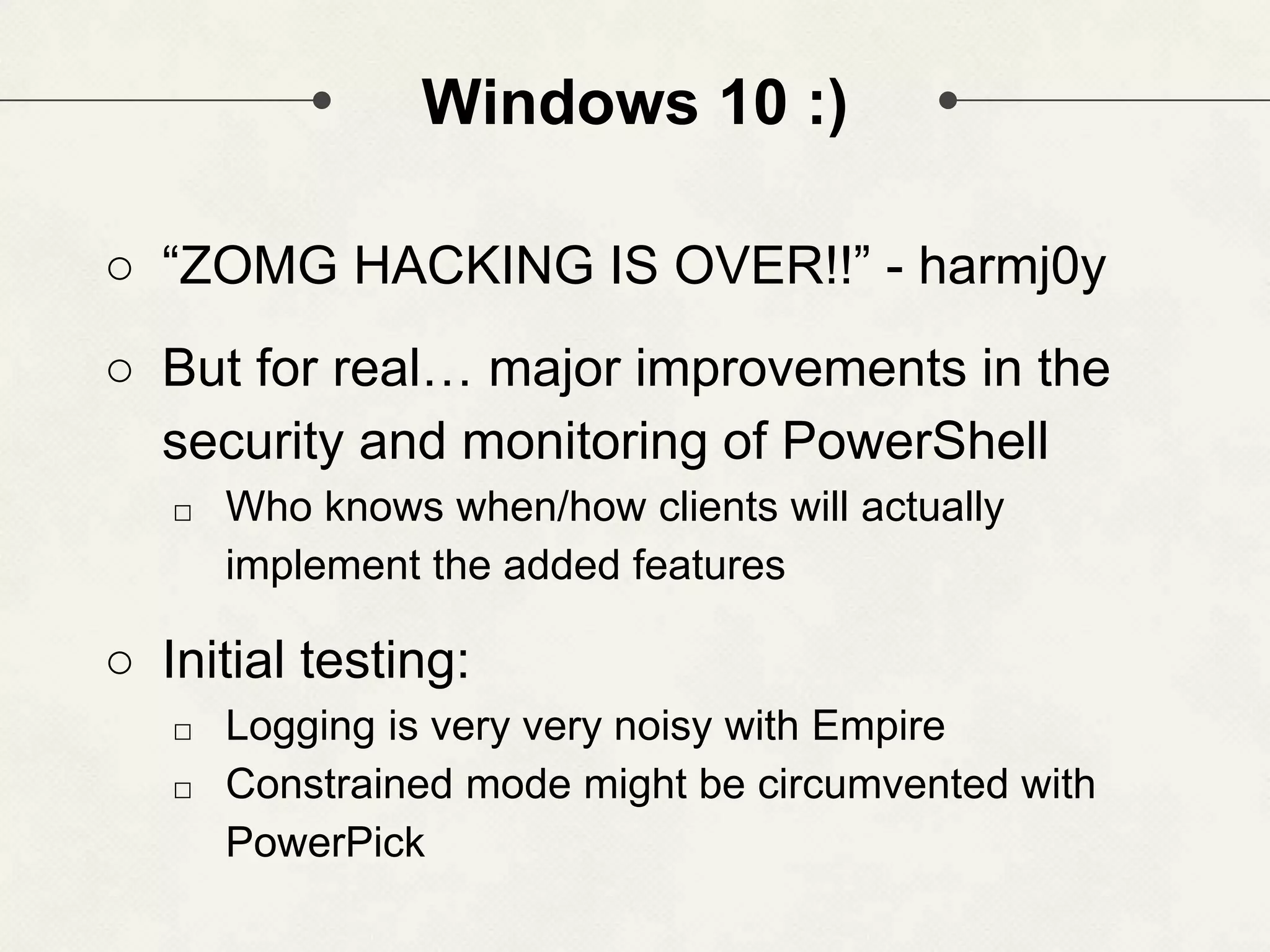 Windows 10 :) ○ “ZOMG HACKING IS OVER!!” - harmj0y ○ But for real… major improvements in the security and monitoring of PowerShell □ Who knows when/how clients will actually implement the added features ○ Initial testing: □ Logging is very very noisy with Empire □ Constrained mode might be circumvented with PowerPick 