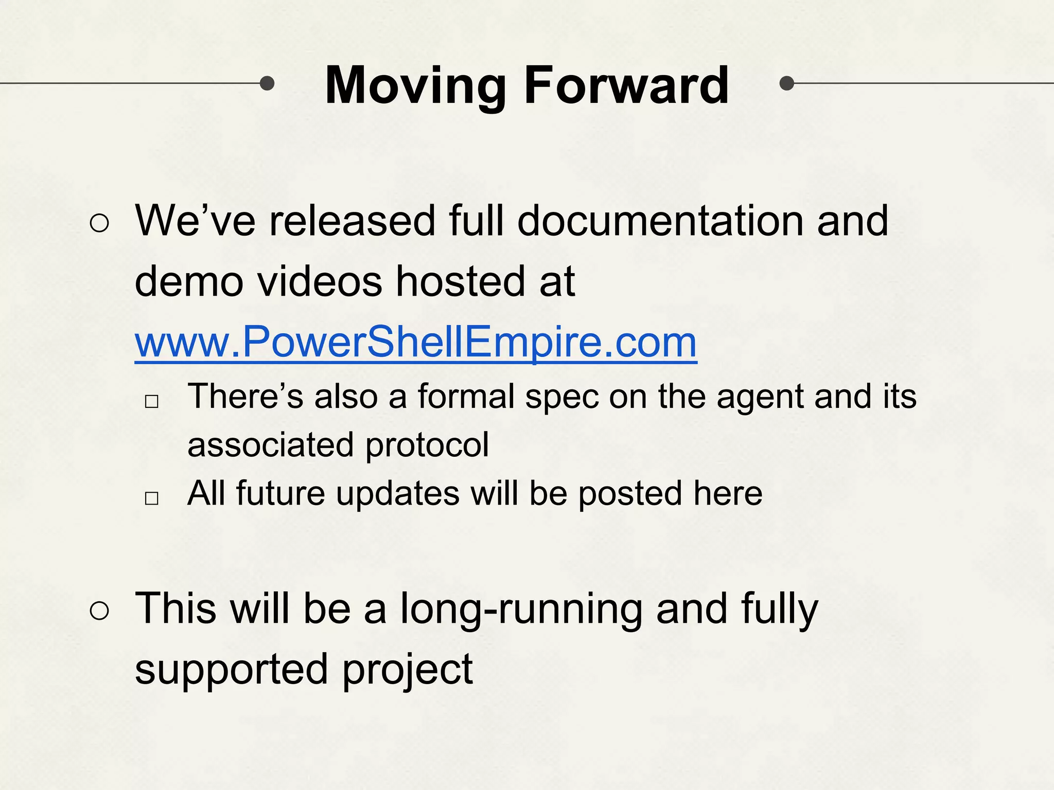 Moving Forward ○ We’ve released full documentation and demo videos hosted at www.PowerShellEmpire.com □ There’s also a formal spec on the agent and its associated protocol □ All future updates will be posted here ○ This will be a long-running and fully supported project 