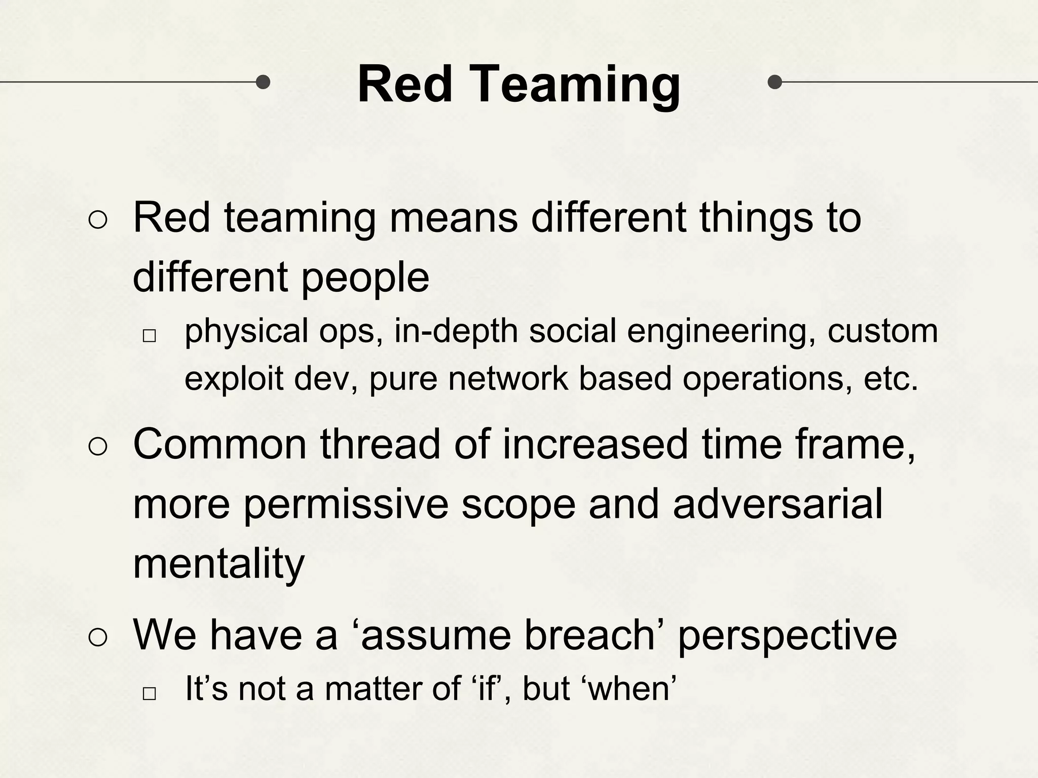 Red Teaming ○ Red teaming means different things to different people □ physical ops, in-depth social engineering, custom exploit dev, pure network based operations, etc. ○ Common thread of increased time frame, more permissive scope and adversarial mentality ○ We have a ‘assume breach’ perspective □ It’s not a matter of ‘if’, but ‘when’ 