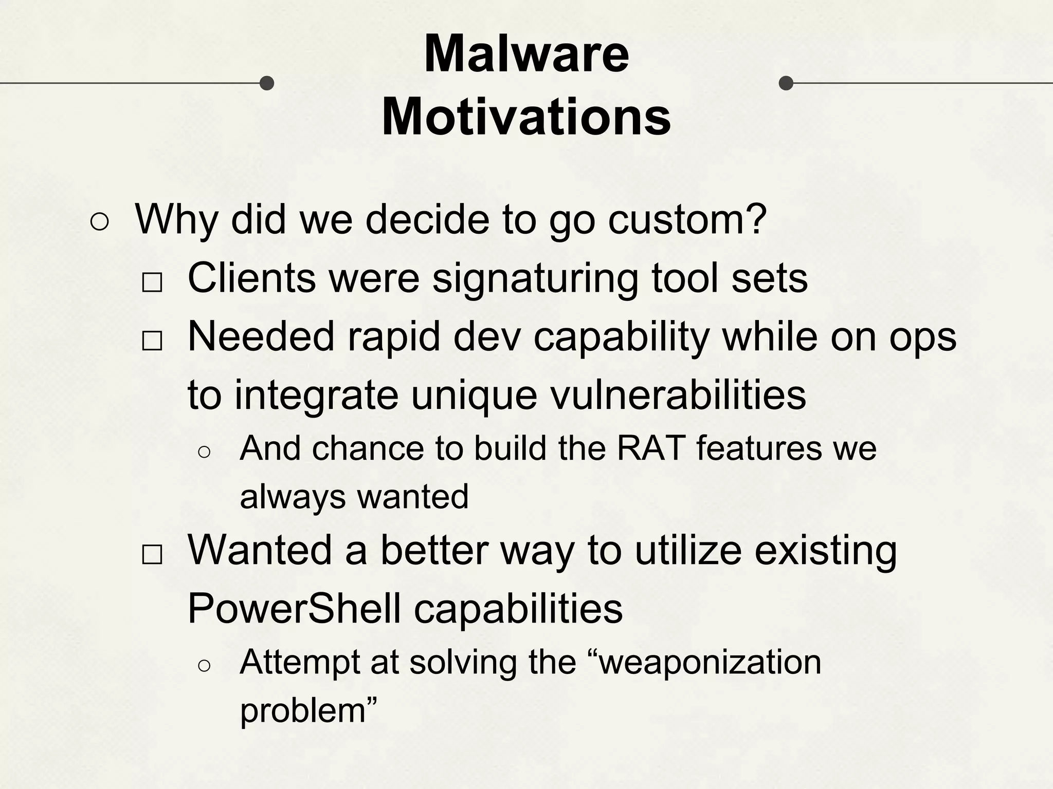 Malware Motivations ○ Why did we decide to go custom? □ Clients were signaturing tool sets □ Needed rapid dev capability while on ops to integrate unique vulnerabilities ○ And chance to build the RAT features we always wanted □ Wanted a better way to utilize existing PowerShell capabilities ○ Attempt at solving the “weaponization problem” 