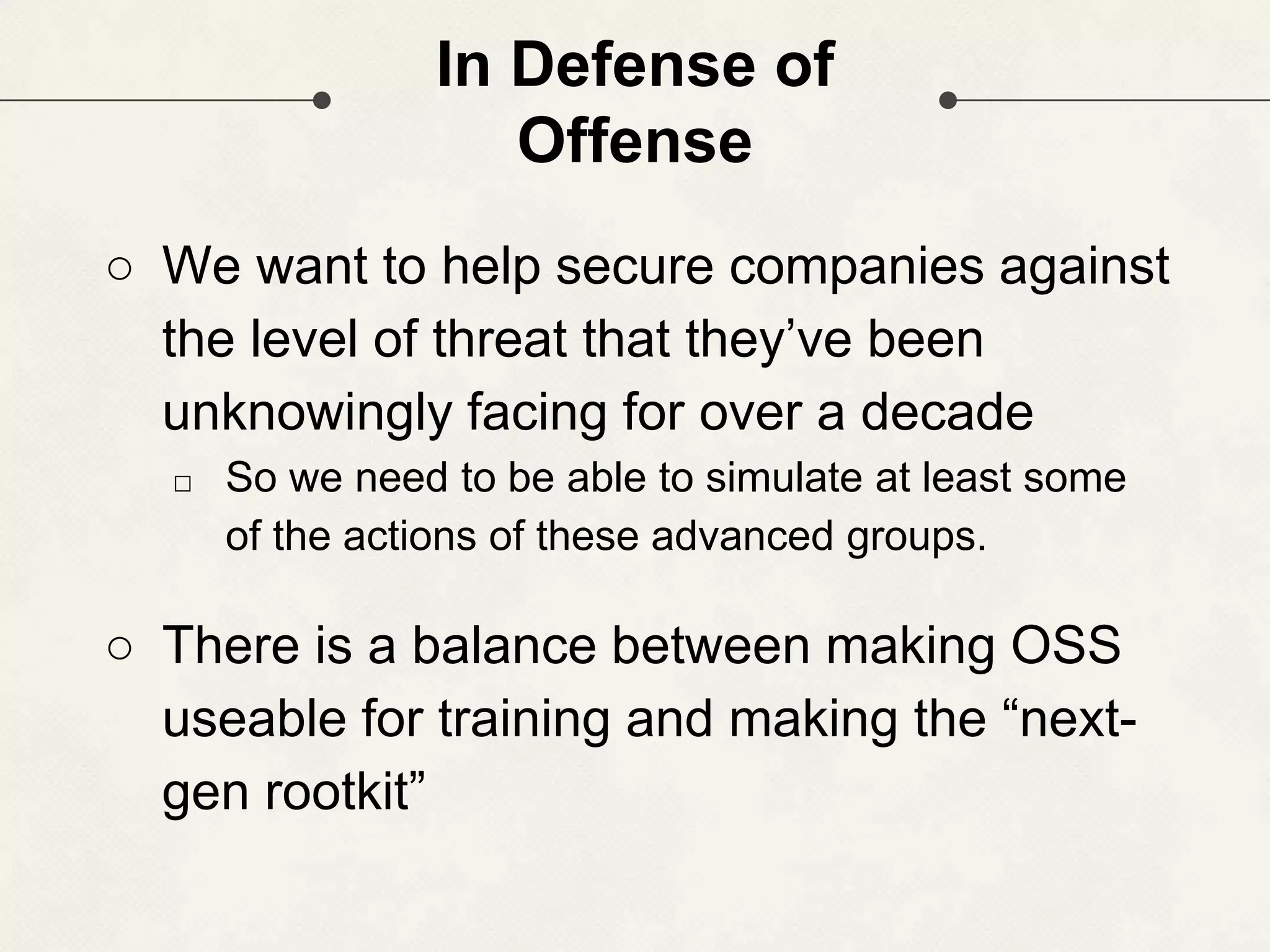 In Defense of Offense ○ We want to help secure companies against the level of threat that they’ve been unknowingly facing for over a decade □ So we need to be able to simulate at least some of the actions of these advanced groups. ○ There is a balance between making OSS useable for training and making the “next- gen rootkit” 