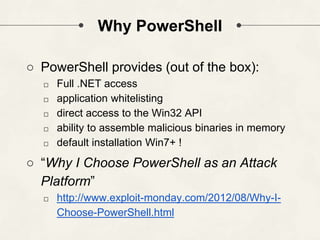 Why PowerShell
○ PowerShell provides (out of the box):
□ Full .NET access
□ application whitelisting
□ direct access to the Win32 API
□ ability to assemble malicious binaries in memory
□ default installation Win7+ !
○ “Why I Choose PowerShell as an Attack
Platform”
□ http://www.exploit-monday.com/2012/08/Why-I-
Choose-PowerShell.html
 