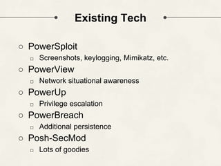 Existing Tech
○ PowerSploit
□ Screenshots, keylogging, Mimikatz, etc.
○ PowerView
□ Network situational awareness
○ PowerUp
□ Privilege escalation
○ PowerBreach
□ Additional persistence
○ Posh-SecMod
□ Lots of goodies
 