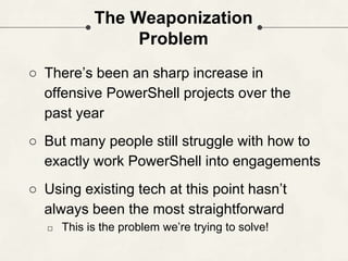 The Weaponization
Problem
○ There’s been an sharp increase in
offensive PowerShell projects over the
past year
○ But many people still struggle with how to
exactly work PowerShell into engagements
○ Using existing tech at this point hasn’t
always been the most straightforward
□ This is the problem we’re trying to solve!
 