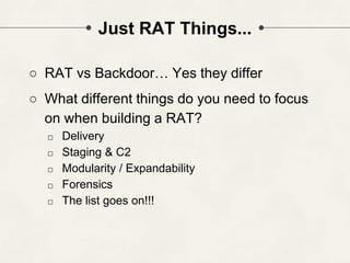 Just RAT Things...
○ RAT vs Backdoor… Yes they differ
○ What different things do you need to focus
on when building a RAT?
□ Delivery
□ Staging & C2
□ Modularity / Expandability
□ Forensics
□ The list goes on!!!
 