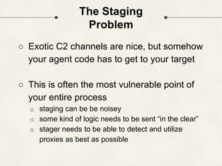 The Staging
Problem
○ Exotic C2 channels are nice, but somehow
your agent code has to get to your target
○ This is often the most vulnerable point of
your entire process
□ staging can be be noisey
□ some kind of logic needs to be sent “in the clear”
□ stager needs to be able to detect and utilize
proxies as best as possible
 