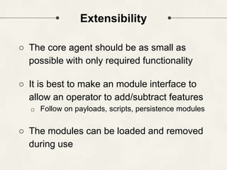 Extensibility
○ The core agent should be as small as
possible with only required functionality
○ It is best to make an module interface to
allow an operator to add/subtract features
□ Follow on payloads, scripts, persistence modules
○ The modules can be loaded and removed
during use
 