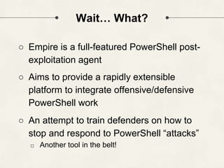 Wait… What?
○ Empire is a full-featured PowerShell post-
exploitation agent
○ Aims to provide a rapidly extensible
platform to integrate offensive/defensive
PowerShell work
○ An attempt to train defenders on how to
stop and respond to PowerShell “attacks”
□ Another tool in the belt!
 
