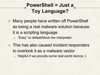 PowerShell = Just a
Toy Language?
○ Many people have written off PowerShell
as being a real malware solution because
it is a scripting language
□ “Easy” to defeat/block the interpreter
○ This has also caused incident responders
to overlook it as a malware vector
□ Helpful if we provide some real world demos :)
 