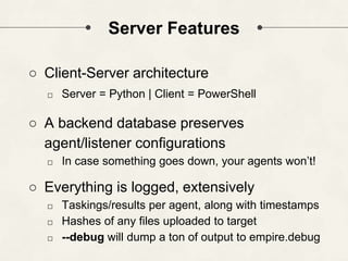 Server Features
○ Client-Server architecture
□ Server = Python | Client = PowerShell
○ A backend database preserves
agent/listener configurations
□ In case something goes down, your agents won’t!
○ Everything is logged, extensively
□ Taskings/results per agent, along with timestamps
□ Hashes of any files uploaded to target
□ --debug will dump a ton of output to empire.debug
 