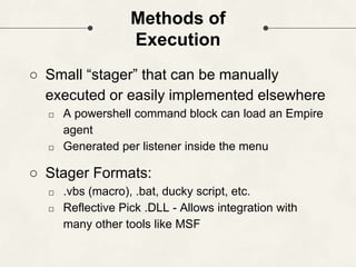 Methods of
Execution
○ Small “stager” that can be manually
executed or easily implemented elsewhere
□ A powershell command block can load an Empire
agent
□ Generated per listener inside the menu
○ Stager Formats:
□ .vbs (macro), .bat, ducky script, etc.
□ Reflective Pick .DLL - Allows integration with
many other tools like MSF
 