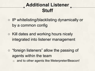 Additional Listener
Stuff
○ IP whitelisting/blacklisting dynamically or
by a common config
○ Kill dates and working hours nicely
integrated into listener management
○ “foreign listeners” allow the passing of
agents within the team
□ and to other agents like Meterpreter/Beacon!
 