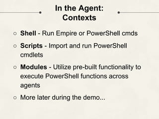 In the Agent:
Contexts
○ Shell - Run Empire or PowerShell cmds
○ Scripts - Import and run PowerShell
cmdlets
○ Modules - Utilize pre-built functionality to
execute PowerShell functions across
agents
○ More later during the demo...
 