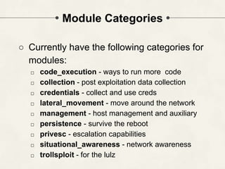 Module Categories
○ Currently have the following categories for
modules:
□ code_execution - ways to run more code
□ collection - post exploitation data collection
□ credentials - collect and use creds
□ lateral_movement - move around the network
□ management - host management and auxiliary
□ persistence - survive the reboot
□ privesc - escalation capabilities
□ situational_awareness - network awareness
□ trollsploit - for the lulz
 