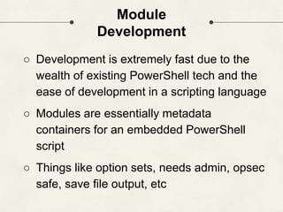 Module
Development
○ Development is extremely fast due to the
wealth of existing PowerShell tech and the
ease of development in a scripting language
○ Modules are essentially metadata
containers for an embedded PowerShell
script
○ Things like option sets, needs admin, opsec
safe, save file output, etc
 