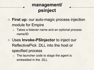management/
psinject
○ First up: our auto-magic process injection
module for Empire
□ Takes a listener name and an optional process
name/ID
○ Uses Invoke-PSInjector to inject our
ReflectivePick .DLL into the host or
specified process
□ The launcher code to stage the agent is
embedded in the .DLL
 