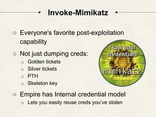 Invoke-Mimikatz
○ Everyone's favorite post-exploitation
capability
○ Not just dumping creds:
□ Golden tickets
□ Silver tickets
□ PTH
□ Skeleton key
○ Empire has Internal credential model
□ Lets you easily reuse creds you’ve stolen
 