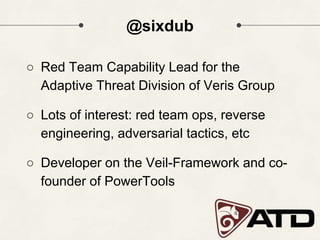 @sixdub
○ Red Team Capability Lead for the
Adaptive Threat Division of Veris Group
○ Lots of interest: red team ops, reverse
engineering, adversarial tactics, etc
○ Developer on the Veil-Framework and co-
founder of PowerTools
 