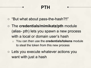 PTH
○ “But what about pass-the-hash?!!”
○ The credentials/mimikatz/pth module
(alias- pth) lets you spawn a new process
with a local or domain user’s hash
□ You can then use the credentials/tokens module
to steal the token from this new process
○ Lets you execute whatever actions you
want with just a hash
 