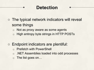 Detection
○ The typical network indicators will reveal
some things
□ Not as proxy aware as some agents
□ High entropy byte strings in HTTP POSTs
○ Endpoint indicators are plentiful:
□ Prefetch with PowerShell
□ .NET Assemblies loaded into odd processes
□ The list goes on…
 