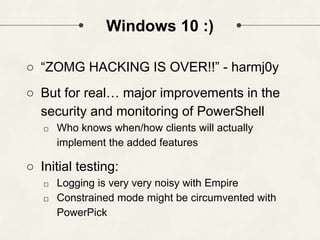 Windows 10 :)
○ “ZOMG HACKING IS OVER!!” - harmj0y
○ But for real… major improvements in the
security and monitoring of PowerShell
□ Who knows when/how clients will actually
implement the added features
○ Initial testing:
□ Logging is very very noisy with Empire
□ Constrained mode might be circumvented with
PowerPick
 