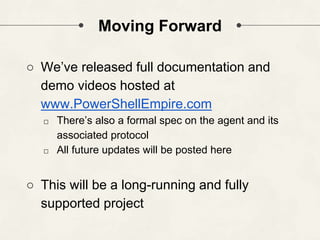 Moving Forward
○ We’ve released full documentation and
demo videos hosted at
www.PowerShellEmpire.com
□ There’s also a formal spec on the agent and its
associated protocol
□ All future updates will be posted here
○ This will be a long-running and fully
supported project
 