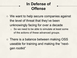 In Defense of
Offense
○ We want to help secure companies against
the level of threat that they’ve been
unknowingly facing for over a decade
□ So we need to be able to simulate at least some
of the actions of these advanced groups.
○ There is a balance between making OSS
useable for training and making the “next-
gen rootkit”
 