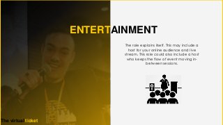 ENTERTAINMENT
The virtual ticket
The role explains itself. This may include a
host for your online audience and live
stream. This role could also include a host
who keeps the flow of event moving in-
between sessions.
 