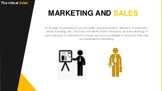 MARKETING AND SALES
The virtual ticket
In charge of promotions; social media, ads placements, dispatch of invitations,
email, ticketing, etc. This may include PR (Public Relations) and the drafting of
press releases. It’s important to make your event available to the press that may
be interested in attending.
 