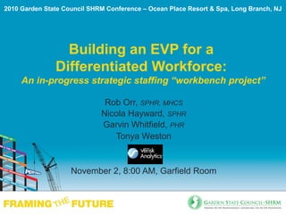 Building an EVP for a
Differentiated Workforce:
An in-progress strategic staffing “workbench project”
Rob Orr, SPHR, MHCS
Nicola Hayward, SPHR
Garvin Whitfield, PHR
Tonya Weston
November 2, 8:00 AM, Garfield Room
2010 Garden State Council SHRM Conference – Ocean Place Resort & Spa, Long Branch, NJ
 