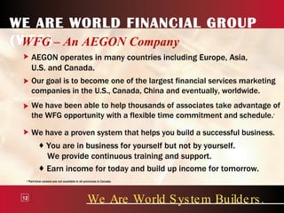 WE ARE WORLD FINANCIAL GROUP (WFG) WFG – An AEGON Company We Are World System Builders. 12 AEGON operates in many countries including Europe, Asia, U.S. and Canada. Our goal is to become one of the largest financial services marketing companies in the U.S., Canada, China and eventually, worldwide. We have been able to help thousands of associates take advantage of the WFG opportunity with a flexible time commitment and schedule. 3 We have a proven system that helps you build a successful business. You are in business for yourself but not by yourself. We provide continuous training and support. Earn income for today and build up income for tomorrow. 3  Part-time careers are not available in all provinces in Canada. 