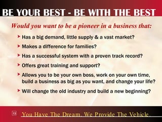 BE YOUR BEST - BE WITH THE BEST Would you want to be a pioneer in a business that: You Have The Dream. We Provide The Vehicle. 13 Has a big demand, little supply & a vast market? Makes a difference for families? Has a successful system with a proven track record? Offers great training and support? Allows you to be your own boss, work on your own time, build a business as big as you want, and change your life? Will change the old industry and build a new beginning? 
