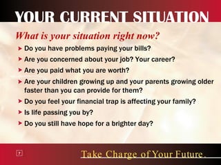 YOUR CURRENT SITUATION What is your situation right now? Do you have problems paying your bills? Are you concerned about your job? Your career? Are you paid what you are worth? Are your children growing up and your parents growing older faster than you can provide for them? Do you feel your financial trap is affecting your family? Take Charge of Your Future. 7 Is life passing you by? Do you still have hope for a brighter day? 