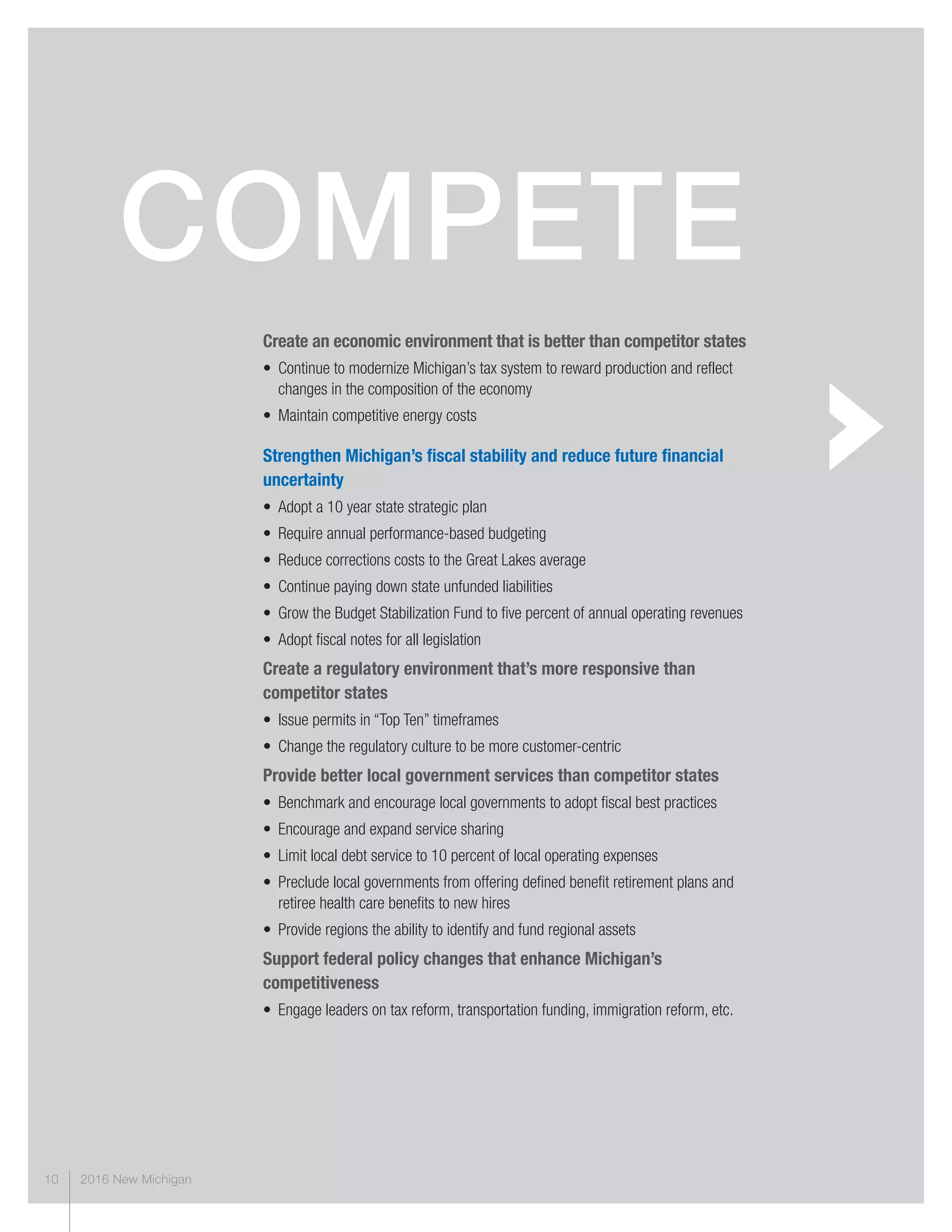 2016 New Michigan10
Create an economic environment that is better than competitor states
• Continue to modernize Michigan’s tax system to reward production and reflect
changes in the composition of the economy
• Maintain competitive energy costs
Strengthen Michigan’s fiscal stability and reduce future financial
uncertainty
• Adopt a 10 year state strategic plan
• Require annual performance-based budgeting
• Reduce corrections costs to the Great Lakes average
• Continue paying down state unfunded liabilities
• Grow the Budget Stabilization Fund to five percent of annual operating revenues
• Adopt fiscal notes for all legislation
Create a regulatory environment that’s more responsive than
competitor states
• Issue permits in “Top Ten” timeframes
• Change the regulatory culture to be more customer-centric
Provide better local government services than competitor states
• Benchmark and encourage local governments to adopt fiscal best practices
• Encourage and expand service sharing
• Limit local debt service to 10 percent of local operating expenses
• Preclude local governments from offering defined benefit retirement plans and
retiree health care benefits to new hires
• Provide regions the ability to identify and fund regional assets
Support federal policy changes that enhance Michigan’s
competitiveness
• Engage leaders on tax reform, transportation funding, immigration reform, etc.
compeTe
 
