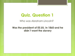Quiz. Question 1
Who was Abraham Lincoln?
Was the president of EE.UU. In 1860 and he
didn´t want the slavery
 