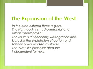 The Expansion of the West
In this area differed three regions:
The Northeast: It’s had a industrial and
urban development.
The South: Her economy was agrarian and
based in the explotation of cotton and
tobbaco was worked by slaves.
The West: It’s predominated the
independent farmers.
 