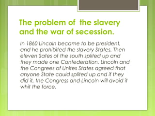 The problem of the slavery
and the war of secession.
In 1860 Lincoln became to be president,
and he prohibited the slavery States. Then
eleven Sates of the south splited up and
they made one Confederation. Lincoln and
the Congrees of Unites States agreed that
anyone State could splited up and if they
did it, the Congress and Lincoln will avoid it
whit the force.
 