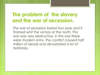 The problem of the slavery
and the war of secession.
The war of secession lasted four year and it
finished whit the victory of the north. This
war was very destructive, in this war there
were modern arms. The conflict caused half
million of deads and devastated a lot of
territories.
 