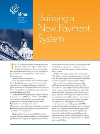 Building a
                                         New Payment
                                         System

T
       he U.S. healthcare payment system doesn’t work.      it’s very obvious that what we have is a massively ﬂawed
       It’s unfair, illogical, and nightmarishly complex.   system that has inequities not only for providers—
       Despite recent initiatives, it does not encourage    but at the end of the day, also for the patients that we
high-quality and cost-eﬀective care. And it struggles to    serve,” he said.
fund care for more than 46 million people without               And merely recognizing these ﬂaws isn’t enough.
health insurance.                                           “The industry needs to consider alternatives,” he said.
   But what should we do about it?                          “And this is the beginning of the dialogue within HFMA
   It was this question that led HFMA to bring together     as to what that payment system might look like.”
hospital and health system executives from across the           The two-day retreat, which was sponsored by
nation to meet with a panel of experts representing         3M Health Information Systems, as well as KPMG
payer, consumer, and employer interests at its Building     and McKesson, included presentations and facilitated
a New Payment System thought leadership retreat this        panels with representatives of the various stakeholder
past fall in Washington, D.C.                               groups describing key payment goals and concerns, a
   HFMA’s goal for bringing everyone together, according    poll of attendees’ views on payment system priorities,
to president and CEO Richard L. Clarke, DHA, FHFMA,         and interactive sessions where attendees discussed pros
was to gain hospital and health system leadership’s         and cons associated with various payment principles
perspectives on and expand their thinking about:            and application of alternate payment structures.
● Principles of an ideal payment system                         The retreat served as the beginning of HFMA’s
● Elements of a system that would embody these principles   thought leadership eﬀorts in support of a new payment
● Potential barriers, implications, and actions to imple-   system. This paper is intended to report highlights of
  mentation of an ideal system                              the events and ideas from the retreat. As additional
                                                            research is conducted with various healthcare stake-
   Clarke said he frequently hears HFMA members’
                                                            holders in coming months, a formal paper discussing
concerns relating to payment issues with government and
                                                            the concepts in relation to industry reform and HFMA
private insurers. “As you go through these conversations,
                                                            objectives will follow.


                                                                                                                   1
 