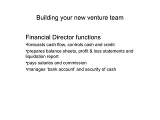 Building your new venture team Financial Director functions forecasts cash flow, controls cash and credit  prepares balance sheets, profit & loss statements and liquidation report  pays salaries and commission  manages ‘bank account’ and security of cash  
